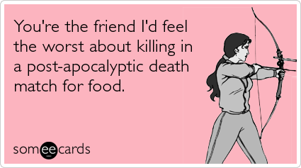 You're the friend I'd feel the worst about killing in a post-apocalyptic death match for food.
