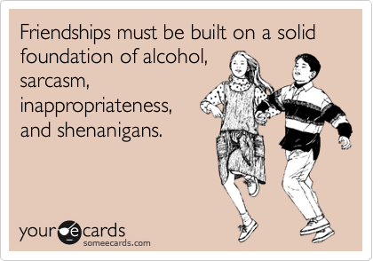 Friendships must be built on a solid foundation of alcohol, sarcasm, inappropriateness, and shenanigans.
