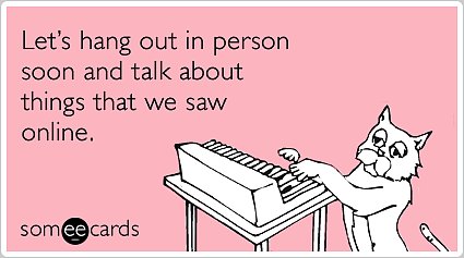 Let's hang out in person soon and talk about things that we saw online.
