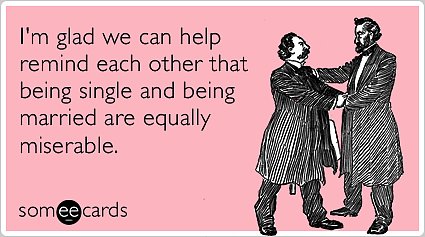 I'm glad we can help remind each other that being single and being married are equally miserable.
