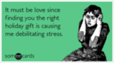 It must be love since finding you the right holiday gift is causing me debilitating stress.
