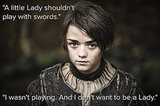 Arya Stark
There are a lot of fierce fighters in George R.R. Martin's A Song of Ice and Fire series, but perhaps none are as likable and unexpected as 9-year-old Arya Stark, who isn't afraid to stand up for her family and herself, even if that means shedding blood. Arya is a tomboy who's more interested in sword fighting than learning wifely duties, and we commend her for her courage to be who she is.
Quoted:
"A little Lady shouldn't play with swords."
"I wasn't playing. And I don't want to be a Lady."
